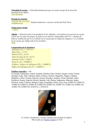 Velocidad de escape → Velocidad mínima para que un cuerpo escape de la atracción
gravitatoria de Júpiter.
216.720 km/h

Periodo de rotación
0,41354 días terrestres
                        Sentido antihorario, visto por encima del Polo Norte.
9,92496 horas

Temperatura media
−121 ºC

Albedo → Relación entre la intensidad de la luz reflejada y la incidente por parte de un cuerpo
celeste que no emite luz propia. Se mide con un número comprendido entre 0 y 1, después de
haberse establecido que 0 es el albedo de un cuerpo que no refleja luz ninguna y 1 es el albedo
de un cuerpo que refleja toda la luz incidente.
0,52

Composición de la atmósfera
Hidrógeno  H 2 > 81 % %
Helio  He > 17 %
Metano CH 4 0,1 %
Vapor de agua H 2 O0,1 %
Amoníaco  NH 3 0,02 %
Etano C 2 H 6 0,0002 %
Fosfina o fosfuro de hidrógeno PH 3 0,0001 %
Sulfuro de hidrógeno H 2 S  < 0.0001 %

Satélites conocidos → 64
Io, Europa, Ganímedes, Calisto, Amaltea, Himalia, Elara, Pasífae, Sinope, Lisitea, Carmé,
Ananqué, Leda, Tebe, Adrastea, Metis, Calírroe, Temisto, Megaclite, Táigete, Caldona,
Harpálice, Cálice, Yocasta, Erínome, Isonoé, Praxídice, Autónoe, Tione, Hermipé, Aitné,
Eurídome, Euante, Euporia, Ortosia, Spondé, Calé, Pasítea, Hegémone, Mnemea, Aedea,
Telxínoe, Arche, Calícore, Heliqué, Carpo, Euquélade, Cilene, Core, Ersa, S/2003 J2, S/2003 J3,
 S/2003 J4, S/2003 J5, S/2003 J9, S/2003 J10, S/2003 J12, S/2003 J15, S/2003 J16, S/2003 J18,
 S/2003 J19, S/2003 J23, S/2010 J1 y S/2010 J2.




             Io, Calisto, Ganímedes y Europa. Satélites más grandes de Júpiter.
                           Observados por Galileo Galilei en 1610
                                                                                                  3
 