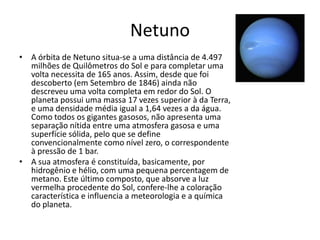 Netuno
• A órbita de Netuno situa-se a uma distância de 4.497
milhões de Quilômetros do Sol e para completar uma
volta necessita de 165 anos. Assim, desde que foi
descoberto (em Setembro de 1846) ainda não
descreveu uma volta completa em redor do Sol. O
planeta possui uma massa 17 vezes superior à da Terra,
e uma densidade média igual a 1,64 vezes a da água.
Como todos os gigantes gasosos, não apresenta uma
separação nítida entre uma atmosfera gasosa e uma
superfície sólida, pelo que se define
convencionalmente como nível zero, o correspondente
à pressão de 1 bar.
• A sua atmosfera é constituída, basicamente, por
hidrogênio e hélio, com uma pequena percentagem de
metano. Este último composto, que absorve a luz
vermelha procedente do Sol, confere-lhe a coloração
característica e influencia a meteorologia e a química
do planeta.
 