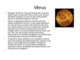 Vênus
• Paisagem de Vênus, fruto da fantasia de um pintor.
Sabe-se que no passado Vênus sofreu uma intensa
atividade vulcânica e pensa-se que ainda poderá
ocorrer a expulsão de gases e de lava.
• Vênus, o segundo planeta do sistema solar por
ordem de distância ao Sol, é o que pode aproximar-
se mais da Terra e o astro mais luminoso do nosso
céu, depois do Sol e da Lua. A órbita que o planeta
percorre em 225 dias é praticamente circular. A
rotação sobre o seu eixo é extremamente lenta, com
um "dia" que dura quase 243 dias terrestres,
efetuando-se em sentido retrógrado ao contrário dos
outros planetas rochosos do Sistema Solar.
• A superfície deste planeta é um verdadeiro inferno,
com uma pressão atmosférica 90 vezes superior à da
Terra e uma temperatura de 500º C, devido ao
?efeito de estufa?. A sua atmosfera compõe-se,
quase por inteiro, de dióxido de carbono (CO2), com
um pouco de nitrogênio.
•
 