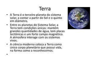 Terra
• A Terra é o terceiro planeta do sistema
solar, a contar a partir do Sol e o quinto
em diâmetro.
• Entre os planetas do Sistema Solar, a
Terra tem condições únicas: mantém
grandes quantidades de água, tem placas
tectônicas e um forte campo magnético.
A atmosfera interage com os sistemas
vivos.
• A ciência moderna coloca a Terra como
único corpo planetário que possui vida,
na forma como a reconhecemos.
•
 
