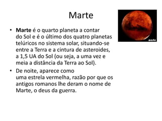 Marte
• Marte é o quarto planeta a contar
do Sol e é o último dos quatro planetas
telúricos no sistema solar, situando-se
entre a Terra e a cintura de asteroides,
a 1,5 UA do Sol (ou seja, a uma vez e
meia a distância da Terra ao Sol).
• De noite, aparece como
uma estrela vermelha, razão por que os
antigos romanos lhe deram o nome de
Marte, o deus da guerra.
 