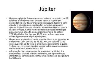 Júpiter
• O planeta gigante é o centro de um sistema composto por 63
satélites e um tênue anel. Embora Venus o supere em
esplendor no céu da aurora ou do crepúsculo, Júpiter é sem
dúvida, o planeta mais espetacular, inclusive para quem
apenas disponha de um modesto instrumento óptico para a
sua observação. Com o nome do rei dos deuses da tradição
greco-romana, situado a uma distância média do Sol de
778,33 milhões Km, demora 11,86 anos a descrever uma
órbita (ligeiramente elíptica) completa.
• O que mais impressiona neste planeta são as suas gigantescas
dimensões. Com um raio de 71.492 Km, um volume 1.300
vezes superior ao da Terra e uma massa equivalente a quase
318 massas terrestres, Júpiter supera todos os outros corpos
do Sistema Solar, excetuando o Sol.
• A formação mais espetacular da atmosfera de Júpiter é a
denominada Grande Mancha Vermelha, uma perturbação
atmosférica, com mais de 30.000 Km de extensão, que já dura
há 300 anos.
 