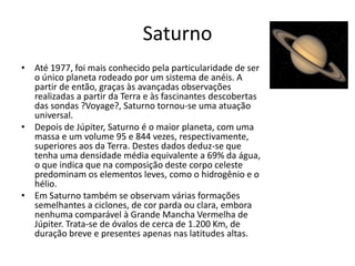 Saturno
• Até 1977, foi mais conhecido pela particularidade de ser
o único planeta rodeado por um sistema de anéis. A
partir de então, graças às avançadas observações
realizadas a partir da Terra e às fascinantes descobertas
das sondas ?Voyage?, Saturno tornou-se uma atuação
universal.
• Depois de Júpiter, Saturno é o maior planeta, com uma
massa e um volume 95 e 844 vezes, respectivamente,
superiores aos da Terra. Destes dados deduz-se que
tenha uma densidade média equivalente a 69% da água,
o que indica que na composição deste corpo celeste
predominam os elementos leves, como o hidrogênio e o
hélio.
• Em Saturno também se observam várias formações
semelhantes a ciclones, de cor parda ou clara, embora
nenhuma comparável à Grande Mancha Vermelha de
Júpiter. Trata-se de óvalos de cerca de 1.200 Km, de
duração breve e presentes apenas nas latitudes altas.
 