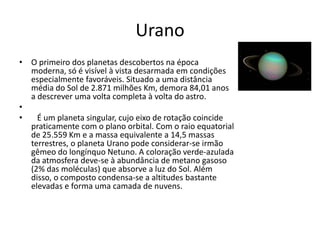 Urano
• O primeiro dos planetas descobertos na época
moderna, só é visível à vista desarmada em condições
especialmente favoráveis. Situado a uma distância
média do Sol de 2.871 milhões Km, demora 84,01 anos
a descrever uma volta completa à volta do astro.
•
• É um planeta singular, cujo eixo de rotação coincide
praticamente com o plano orbital. Com o raio equatorial
de 25.559 Km e a massa equivalente a 14,5 massas
terrestres, o planeta Urano pode considerar-se irmão
gêmeo do longínquo Netuno. A coloração verde-azulada
da atmosfera deve-se à abundância de metano gasoso
(2% das moléculas) que absorve a luz do Sol. Além
disso, o composto condensa-se a altitudes bastante
elevadas e forma uma camada de nuvens.
 