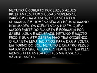 NETUNO É COBERTO POR LUZES AZUIS
BRILHANTES. COMO ESSAS NUVENS SE
PARECEM COM A ÁGUA, O PLANETA FOI
CHAMADO EM HOMENAGEM AO DEUS ROMANO
DOS MARES. OS CIENTISTAS DIZEM QUE A
MAIOR PARTE DO PLANETA É FORMADA POR
GASES, ÁGUA E MINERAIS. NETUNO É MUITO
FRIO E SUA ATMOSFERA NÃO TEM OXIGÊNIO.
O PLANETA LEVA 165 ANOS PARA DAR A VOLTA
EM TORNO DO SOL. NETUNO É QUATRO VEZES
MAIOR DO QUE A TERRA. O PLANETA TEM PELO
MENOS 13 LUAS (SATÉLITES NATURAIS) E
VÁRIOS ANÉIS.

 