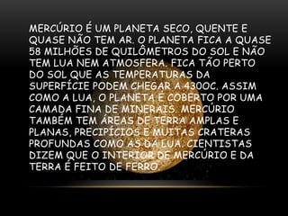 MERCÚRIO É UM PLANETA SECO, QUENTE E
QUASE NÃO TEM AR. O PLANETA FICA A QUASE
58 MILHÕES DE QUILÔMETROS DO SOL E NÃO
TEM LUA NEM ATMOSFERA. FICA TÃO PERTO
DO SOL QUE AS TEMPERATURAS DA
SUPERFÍCIE PODEM CHEGAR A 430OC. ASSIM
COMO A LUA, O PLANETA É COBERTO POR UMA
CAMADA FINA DE MINERAIS. MERCÚRIO
TAMBÉM TEM ÁREAS DE TERRA AMPLAS E
PLANAS, PRECIPÍCIOS E MUITAS CRATERAS
PROFUNDAS COMO AS DA LUA. CIENTISTAS
DIZEM QUE O INTERIOR DE MERCÚRIO E DA
TERRA É FEITO DE FERRO.

 