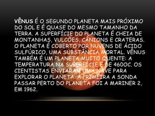 VÊNUS É O SEGUNDO PLANETA MAIS PRÓXIMO
DO SOL E É QUASE DO MESMO TAMANHO DA
TERRA. A SUPERFÍCIE DO PLANETA É CHEIA DE
MONTANHAS, VULCÕES, CÂNIONS E CRATERAS.
O PLANETA É COBERTO POR NUVENS DE ÁCIDO
SULFÚRICO, UMA SUBSTÂNCIA MORTAL. VÊNUS
TAMBÉM É UM PLANETA MUITO QUENTE: A
TEMPERATURA NA SUPERFÍCIE É DE 460OC. OS
CIENTISTAS ENVIARAM UMA NAVE PARA
EXPLORAR O PLANETA. A PRIMEIRA A SONDA
PASSAR PERTO DO PLANETA FOI A MARINER 2,
EM 1962.

 