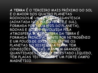 A TERRA É O TERCEIRO MAIS PRÓXIMO DO SOL
E O MAIOR DOS QUATRO PLANETAS
ROCHOSOS. É UMA ESFERA GIGANTESCA
(ACHATADA NOS POLOS NORTE E SUL),
FORMADA POR ÁGUA (70% DO PLANETA),
ROCHAS E SOLO E ENVOLVIDA PELA
ATMOSFERA. A ATMOSFERA DA TERRA É
FORMADA PRINCIPALMENTE POR NITROGÊNIO
E UM POUCO DE OXIGÊNIO. ENTRE OS
PLANETAS DO SISTEMA, A TERRA TEM
CONDIÇÕES ÚNICAS: MANTÉM GRANDES
QUANTIDADES DE ÁGUA EM ESTADO LÍQUIDO,
TEM PLACAS TECTÔNICAS E UM FORTE CAMPO
MAGNÉTICO.

 
