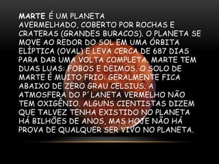 MARTE É UM PLANETA
AVERMELHADO, COBERTO POR ROCHAS E
CRATERAS (GRANDES BURACOS). O PLANETA SE
MOVE AO REDOR DO SOL EM UMA ÓRBITA
ELÍPTICA (OVAL) E LEVA CERCA DE 687 DIAS
PARA DAR UMA VOLTA COMPLETA. MARTE TEM
DUAS LUAS: FOBOS E DEIMOS. O SOLO DE
MARTE É MUITO FRIO: GERALMENTE FICA
ABAIXO DE ZERO GRAU CELSIUS. A
ATMOSFERA DO P´LANETA VERMELHO NÃO
TEM OXIGÊNIO. ALGUNS CIENTISTAS DIZEM
QUE TALVEZ TENHA EXISTIDO NO PLANETA
HÁ BILHÕES DE ANOS, MAS HOJE NÃO HÁ
PROVA DE QUALQUER SER VIVO NO PLANETA.

 