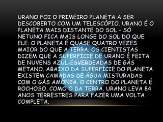 URANO FOI O PRIMEIRO PLANETA A SER
DESCOBERTO COM UM TELESCÓPIO. URANO É O
PLANETA MAIS DISTANTE DO SOL – SÓ
NETUNO FICA MAIS LONGE DO SOL DO QUE
ELE. O PLANETA É QUASE QUATRO VEZES
MAIOR DO QUE A TERRA. OS CIENTISTAS
DIZEM QUE A SUPERFÍCIE DE URANO É FEITA
DE NUVENS AZUL-ESVERDEADAS DE GÁS
METANO. ABAIXO DA SUPERFÍCIE DO PLANETA
EXISTEM CAMADAS DE ÁGUA MISTURADAS
COM O GÁS AMÔNIA. O CENTRO DO PLANETA É
ROCHOSO, COMO O DA TERRA. URANO LEVA 84
ANOS TERRESTRES PARA FAZER UMA VOLTA
COMPLETA.

 