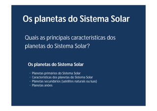 Os planetas do Sistema Solar
Quais as principais características dos
planetas do Sistema Solar?
Os planetas do Sistema Solar
• Planetas primários do Sistema Solar
• Características dos planetas do Sistema Solar
• Planetas secundários (satélites naturais ou luas)
• Planetas anões
 