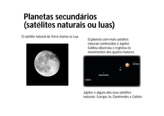 Planetas secundários
(satélites naturais ou luas)
O satélite natural da Terra chama se Lua.
O planeta com mais satélites
naturais conhecidos é Júpiter.
Galileu observou e registou os
movimentos dos quatro maiores.
Júpiter e alguns dos seus satélites
naturais: Europa, Io, Ganimedes e Calisto.
 