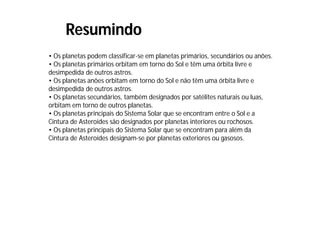 Resumindo
• Os planetas podem classificar-se em planetas primários, secundários ou anões.
• Os planetas primários orbitam em torno do Sol e têm uma órbita livre e
desimpedida de outros astros.
• Os planetas anões orbitam em torno do Sol e não têm uma órbita livre e
desimpedida de outros astros.
• Os planetas secundários, também designados por satélites naturais ou luas,
orbitam em torno de outros planetas.
• Os planetas principais do Sistema Solar que se encontram entre o Sol e a
Cintura de Asteroides são designados por planetas interiores ou rochosos.
• Os planetas principais do Sistema Solar que se encontram para além da
Cintura de Asteroides designam-se por planetas exteriores ou gasosos.
 
