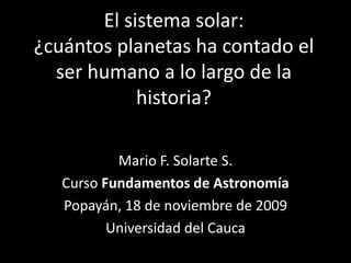 El sistema solar: ¿cuántos planetas ha contado el ser humano a lo largo de la historia? Mario F. Solarte S. Curso Fundamentos de Astronomía Popayán, 18 de noviembre de 2009 Universidad del Cauca 