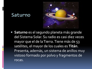 Saturno
Saturno es el segundo planeta más grande
del Sistema Solar. Su radio es casi diez veces
mayor que el de la Tierra. Tiene más de 53
satélites, el mayor de los cuales es Titán.
Presenta, además, un sistema de anillos muy
vistoso formado por polvo y fragmentos de
rocas.