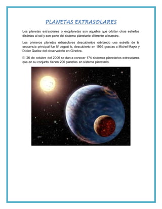 PLANETAS EXTRASOLARES
Los planetas extrasolares o exoplanetas son aquellos que orbitan otras estrellas
distintas al sol y son parte del sistema planetario diferente al nuestro.
Los primeros planetas extrasolares descubiertos orbitando una estrella de la
secuencia principal fue 51pegasi b, descubierto en 1995 gracias a Michel Mayor y
Didier Queloz del observatorio en Ginebra.
El 26 de octubre del 2006 se dan a conocer 174 sistemas planetarios extrasolares
que en su conjunto tienen 200 planetas en sistema planetario.
 