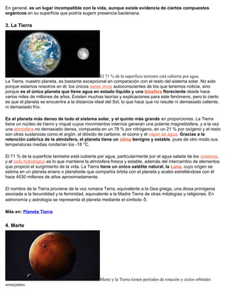En general, es un lugar incompatible con la vida, aunque existe evidencia de ciertos compuestos
orgánicos en su superficie que podría sugerir presencia bacteriana.
3. La Tierra
El 71 % de la superficie terrestre está cubierta por agua.
La Tierra, nuestro planeta, es bastante excepcional en comparación con el resto del sistema solar. No solo
porque estamos nosotros en él, los únicos seres vivos autoconscientes de los que tenemos noticia, sino
porque es el único planeta que tiene agua en estado líquido y una biósfera floreciente desde hace
varios miles de millones de años. Existen muchas teorías y explicaciones para este fenómeno, pero lo cierto
es que el planeta se encuentra a la distancia ideal del Sol, lo que hace que no resulte ni demasiado caliente,
ni demasiado frío.
Es el planeta más denso de todo el sistema solar, y el quinto más grande en proporciones. La Tierra
tiene un núcleo de hierro y níquel cuyos movimientos internos generan una potente magnetósfera, y a la vez
una atmósfera no demasiado densa, compuesta en un 78 % por nitrógeno, en un 21 % por oxígeno y el resto
son otras sustancias como el argón, el dióxido de carbono, el ozono y el vapor de agua. Gracias a la
retención calórica de la atmósfera, el planeta tiene un clima benigno y estable, pues de otro modo sus
temperaturas medias rondarían los -18 °C.
El 71 % de la superficie terrestre está cubierta por agua, particularmente por el agua salada de los océanos,
y el ciclo hidrológico es lo que mantiene la atmósfera fresca y estable, además del intercambio de elementos
que propició el surgimiento de la vida. La Tierra tiene un único satélite natural, la Luna, cuyo origen se
estima en un planeta enano o planetoide que compartía órbita con el planeta y acabó estrellándose con él
hace 4530 millones de años aproximadamente.
El nombre de la Tierra proviene de la voz romana Terra, equivalente a la Gea griega, una diosa primigenia
asociada a la fecundidad y la feminidad, equivalente a la Madre Tierra de otras mitologías y religiones. En
astronomía y astrología se representa el planeta mediante el símbolo ♁.
Más en: Planeta Tierra
4. Marte
Marte y la Tierra tienen períodos de rotación y ciclos orbitales
semejantes.
 