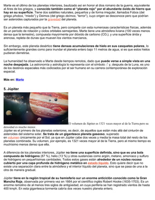 Marte es el último de los planetas interiores, bautizado así en honor al dios romano de la guerra, equivalente
al Ares de los griegos, y conocido también como el “planeta rojo” por el abundante óxido de hierro que
hay en su superficie. Tiene dos satélites naturales, pequeños y de forma irregular, llamados Fobos (del
griego phobos, “miedo”) y Deimos (del griego deímos, “terror”), cuyo origen se desconoce pero que podrían
ser asteroides capturados por la gravedad del planeta.
Es un planeta más pequeño que la Tierra, pero comparte con esta numerosas características físicas, además
de un período de rotación y ciclos orbitales semejantes. Marte tiene una atmósfera liviana (100 veces menos
densa que la terrestre), compuesta mayormente por dióxido de carbono (CO2), y una superficie árida y
arenosa, repleta de dunas que mueven los vientos marcianos.
Sin embargo, este planeta desértico tiene densas acumulaciones de hielo en sus casquetes polares, lo
suficientemente grandes como para inundar el planeta entero bajo 11 metros de agua, si es que estos hielos
pudieran derretirse.
La humanidad ha observado a Marte desde tiempos remotos, dado que puede verse a simple vista en una
noche despejada. La astronomía y astrología lo representa con el símbolo ♂ y, después de la Luna, es uno
de los destinos espaciales más codiciados por el ser humano en su carrera contemporánea de exploración
espacial.
Más en: Marte
5. Júpiter
El volumen de Júpiter es 1321 veces mayor al de la Tierra pero su
densidad es mucho menor.
Júpiter es el primero de los planetas exteriores, es decir, de aquellos que están más allá del cinturón de
asteroides del sistema solar. Se trata de un gigantesco planeta gaseoso, superado
en volumen únicamente por el Sol, ya que en Júpiter cabe dos veces y media la masa total del resto de los
planetas combinada. Su volumen, por ejemplo, es 1321 veces mayor al de la Tierra, pero al mismo tiempo es
muchísimo menos denso que ella.
A diferencia de los planetas interiores, Júpiter no tiene una superficie definida, sino que es una bola
compuesta de hidrógeno (87 %), helio (13 %) y otras sustancias como argón, metano, amoníaco y sulfuro
de hidrógeno en pequeñísimas cantidades. Todos estos gases están alrededor de un núcleo rocoso
cubierto por una capa profunda de hidrógeno metálico en estado líquido. Esto quiere decir que no
existe una separación clara entre la atmósfera y el interior líquido del planeta, sino que se pasa de una a la
otra de manera gradual.
Júpiter tiene en la región tropical de su hemisferio sur un enorme anticiclón conocido como la Gran
Mancha Roja, observada por primera vez en 1664 por el científico inglés Robert Hooke (1635-1703). Es un
enorme remolino de al menos tres siglos de antigüedad, en cuya periferia se han registrado vientos de hasta
400 kmph. En esta gigantesca tormenta cabría dos veces nuestro planeta entero.
 