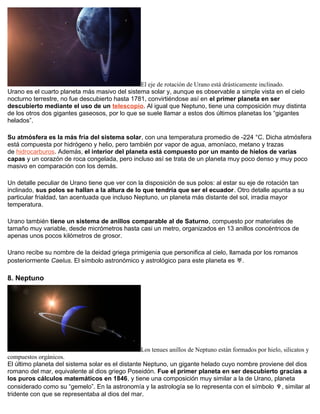 El eje de rotación de Urano está drásticamente inclinado.
Urano es el cuarto planeta más masivo del sistema solar y, aunque es observable a simple vista en el cielo
nocturno terrestre, no fue descubierto hasta 1781, convirtiéndose así en el primer planeta en ser
descubierto mediante el uso de un telescopio. Al igual que Neptuno, tiene una composición muy distinta
de los otros dos gigantes gaseosos, por lo que se suele llamar a estos dos últimos planetas los “gigantes
helados”.
Su atmósfera es la más fría del sistema solar, con una temperatura promedio de -224 °C. Dicha atmósfera
está compuesta por hidrógeno y helio, pero también por vapor de agua, amoníaco, metano y trazas
de hidrocarburos. Además, el interior del planeta está compuesto por un manto de hielos de varias
capas y un corazón de roca congelada, pero incluso así se trata de un planeta muy poco denso y muy poco
masivo en comparación con los demás.
Un detalle peculiar de Urano tiene que ver con la disposición de sus polos: al estar su eje de rotación tan
inclinado, sus polos se hallan a la altura de lo que tendría que ser el ecuador. Otro detalle apunta a su
particular frialdad, tan acentuada que incluso Neptuno, un planeta más distante del sol, irradia mayor
temperatura.
Urano también tiene un sistema de anillos comparable al de Saturno, compuesto por materiales de
tamaño muy variable, desde micrómetros hasta casi un metro, organizados en 13 anillos concéntricos de
apenas unos pocos kilómetros de grosor.
Urano recibe su nombre de la deidad griega primigenia que personifica al cielo, llamada por los romanos
posteriormente Caelus. El símbolo astronómico y astrológico para este planeta es ♅.
8. Neptuno
Los tenues anillos de Neptuno están formados por hielo, silicatos y
compuestos orgánicos.
El último planeta del sistema solar es el distante Neptuno, un gigante helado cuyo nombre proviene del dios
romano del mar, equivalente al dios griego Poseidón. Fue el primer planeta en ser descubierto gracias a
los puros cálculos matemáticos en 1846, y tiene una composición muy similar a la de Urano, planeta
considerado como su “gemelo”. En la astronomía y la astrología se lo representa con el símbolo ♆, similar al
tridente con que se representaba al dios del mar.
 