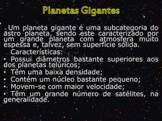 Um planeta gigante é uma subcategoria do
astro planeta, sendo este caracterizado por
um grande planeta com atmosfera muito
espessa e, talvez, sem superfície sólida.
Características:
• Possui diâmetros bastante superiores aos
dos planetas telúricos;
• Têm uma baixa densidade;
• Contém um núcleo bastante pequeno;
• Movem-se com maior velocidade;
• Têm um grande número de satélites, na
generalidade.

 