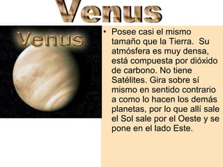 • Posee casi el mismo
tamaño que la Tierra. Su
atmósfera es muy densa,
está compuesta por dióxido
de carbono. No tiene
Satélites. Gira sobre sí
mismo en sentido contrario
a como lo hacen los demás
planetas, por lo que allí sale
el Sol sale por el Oeste y se
pone en el lado Este.

 