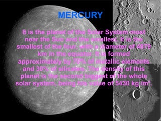 MERCURY 
It is the planet of the Solar System most 
near the Sun and the smallest. It is the 
smallest of the four, with a diameter of 4879 
km in the equator. It is formed 
approximately by 70% of metallic elements 
and 30% of silicates. The density of this 
planet is the second biggest of the whole 
solar system, being his value of 5430 kg /m³. 
 