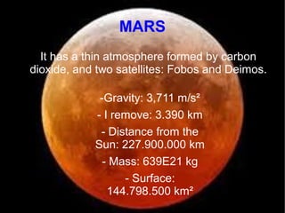 MARS 
It has a thin atmosphere formed by carbon 
dioxide, and two satellites: Fobos and Deimos. 
-Gravity: 3,711 m/s² 
- I remove: 3.390 km 
- Distance from the 
Sun: 227.900.000 km 
- Mass: 639E21 kg 
- Surface: 
144.798.500 km² 
 