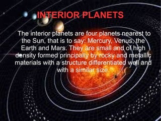 INTERIOR PLANETS 
The interior planets are four planets nearest to 
the Sun, that is to say: Mercury, Venus, the 
Earth and Mars. They are small and of high 
density formed principally by rocky and metallic 
materials with a structure differentiated well and 
with a similar size. 
 