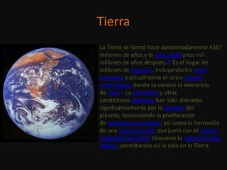 Tierra
La Tierra se formó hace aproximadamente 4567
millones de años y la vida surgióunos mil
millones de años después.16 Es el hogar de
millones de especies, incluyendo los seres
humanos y actualmente el único cuerpo
astronómico donde se conoce la existencia
de vida.17 La atmósfera y otras
condiciones abióticas han sido alteradas
significativamente por la biosfera del
planeta, favoreciendo la proliferación
de organismos aerobios, así como la formación
de una capa de ozono que junto con el campo
magnético terrestre bloquean la radiación solar
dañina, permitiendo así la vida en la Tierra.
 