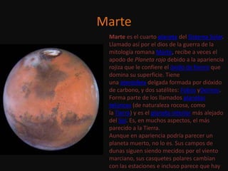 Marte
 Marte es el cuarto planeta del Sistema Solar.
 Llamado así por el dios de la guerra de la
 mitología romana Marte, recibe a veces el
 apodo de Planeta rojo debido a la apariencia
 rojiza que le confiere el óxido de hierro que
 domina su superficie. Tiene
 una atmósfera delgada formada por dióxido
 de carbono, y dos satélites: Fobos yDeimos.
 Forma parte de los llamados planetas
 telúricos (de naturaleza rocosa, como
 la Tierra) y es el planeta interior más alejado
 del Sol. Es, en muchos aspectos, el más
 parecido a la Tierra.
 Aunque en apariencia podría parecer un
 planeta muerto, no lo es. Sus campos de
 dunas siguen siendo mecidos por el viento
 marciano, sus casquetes polares cambian
 con las estaciones e incluso parece que hay
 