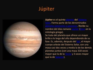 Júpiter
  Júpiter es el quinto planeta del Sistema
  Solar. Forma parte de los denominados
  planetas exteriores o gaseosos. Recibe su
  nombre del dios romano Júpiter (Zeus en la
  mitología griega).
  Se trata del planeta que ofrece un mayor
  brillo a lo largo del año dependiendo de su
  fase. Es, además, después del Sol, el mayor
  cuerpo celeste del Sistema Solar, con una
  masa casi dos veces y media la de los demás
  planetas juntos (con una masa 318 veces
  mayor que la de la Tierra y 3 veces mayor
  que la de Saturno).
 