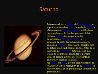 Saturno

  Saturno es el sexto planeta del Sistema Solar, el
  segundo en tamaño y masa después de Júpiter y
  el único con un sistema de anillos visible desde
  nuestro planeta. Su nombre proviene del dios
  romano Saturno. Forma parte de los
  denominados planetas exteriores o
  gaseosos, también llamados jovianos por su
  parecido a Júpiter. El aspecto más característico
  de Saturno son sus brillantes anillos. Antes de la
  invención del telescopio, Saturno era el más
  lejano de los planetas conocidos y, a simple
  vista, no parecía luminoso ni interesante. El
  primero en observar los anillos
  fue Galileo en 1610,1 pero la baja inclinación de
  los anillos y la baja resolución de su telescopio le
  hicieron pensar en un principio que se trataba de
  grandes lunas.
 