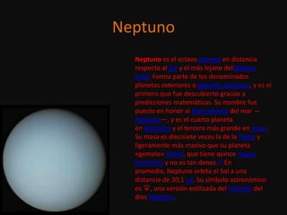 Neptuno
  Neptuno es el octavo planeta en distancia
  respecto al Sol y el más lejano delSistema
  Solar. Forma parte de los denominados
  planetas exteriores o gigantes gaseosos, y es el
  primero que fue descubierto gracias a
  predicciones matemáticas. Su nombre fue
  puesto en honor al dios romano del mar —
  Neptuno—, y es el cuarto planeta
  en diámetro y el tercero más grande en masa.
  Su masa es diecisiete veces la de la Tierra y
  ligeramente más masivo que su planeta
  «gemelo» Urano, que tiene quince masas
  terrestres y no es tan denso.12 En
  promedio, Neptuno orbita el Sol a una
  distancia de 30,1 ua. Su símbolo astronómico
  es ♆, una versión estilizada del tridente del
  dios Neptuno.
 