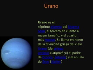 Urano

Urano es el
séptimo planeta del Sistema
Solar, el tercero en cuanto a
mayor tamaño, y el cuarto
más masivo. Se llama en honor
de la divinidad griega del cielo
Urano (del griego
antiguo «Οὐρανός») el padre
de Cronos (Saturno) y el abuelo
de Zeus (Júpiter)
 