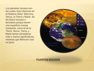 Los planetas rocosos son
los cuatro más interiores en
el Sistema Solar: Mercurio,
Venus, la Tierra y Marte. Se
les llama rocosos o
terrestres porque tienen
una superficie rocosa
compacta, como la de la
Tierra. Venus, Tierra, y
Marte tienen atmósferas
más o menos significativas,
mientras que Mercurio casi
no tiene.
PLANETAS ROCOSOS