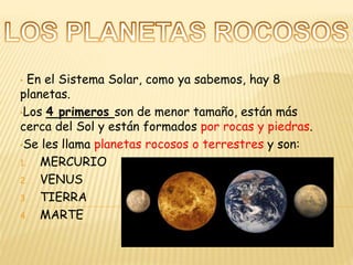 • En el Sistema Solar, como ya sabemos, hay 8
planetas.
•Los 4 primeros son de menor tamaño, están más
cerca del Sol y están formados por rocas y piedras.
•Se les llama planetas rocosos o terrestres y son:
1. MERCURIO
2. VENUS
3. TIERRA
4. MARTE
 