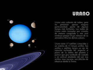 URANO Urano está cubierto de nubes, pero no presentan apenas ninguna particularidad, aparte de algunas franjas más brillantes. Las nubes de Urano están formadas por cristales de metano congelado y son azul verdosas porque el gas metano de su atmósfera filtra los demás colores.  Urano tiene 17 satélites conocidos y un sistema de 11 tenues anillos. Sus anillos y satélites tienen un eje de rotación inclinado 98º respecto al plano de la órbita del planeta y parece que gira tumbado de costado y en vertical alrededor del sol. Los anillos, muy oscuros, son difíciles de observar desde la Tierra.  