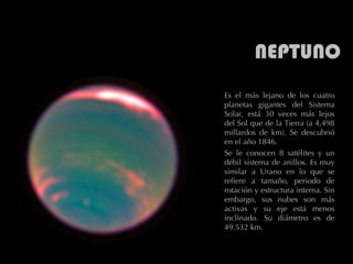 NEPTUNO Es el más lejano de los cuatro planetas gigantes del Sistema Solar, está 30 veces más lejos del Sol que de la Tierra (a 4,498 millardos de km). Se descubrió en el año 1846.  Se le conocen 8 satélites y un débil sistema de anillos. Es muy similar a Urano en lo que se refiere a tamaño, periodo de rotación y estructura interna. Sin embargo, sus nubes son más activas y su eje está menos inclinado. Su diámetro es de 49.532 km.  