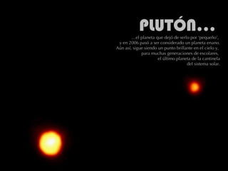 PLUTÓN: es el más pequeño de todos los planetas y el más alejado del Sol (a 5,9 millardos de km) y con la órbita más larga y más elíptica. Se descubrió en 1930 pero, es tan pequeño y tan extraño que ahora algunos científicos se preguntan si realmente debe ser considerado un verdadero planeta o sólo el más grande de los cuerpos congelados.    El diámetro de Plutón es de 2.274 km, menos que el de la Luna y muchos de los satélites de otros planetas. La superficie del planeta tiene manchas brillantes, debidas quizá al hielo, mientras que el resto de la superficie tiene un color rojo pálido. Puede que haya cráteres en Plutón causados por los impactos de pequeños objetos.  PLUTÓN…  …el planeta que dejó de serlo por ‘pequeño’,  y en 2006 pasó a ser considerado un planeta enano.  Aún así, sigue siendo un punto brillante en el cielo y,  para muchas generaciones de escolares,  el último planeta de la cantinela  del sistema solar. 