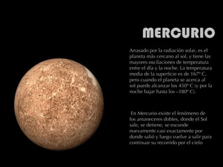 Arrasado por la radiación solar, es el planeta más cercano al sol, y tiene las mayores oscilaciones de temperatura entre el día y la noche. La temperatura media de la superficie es de 167º C, pero cuando el planeta se acerca al sol puede alcanzar los 450º C (y por la noche bajar hasta los –180º C).   En Mercurio existe el fenómeno de los amaneceres dobles, donde el Sol sale, se detiene, se esconde nuevamente casi exactamente por donde salió y luego vuelve a salir para continuar su recorrido por el cielo 