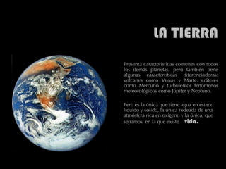 LA TIERRA Presenta características comunes con todos los demás planetas, pero también tiene algunas características diferenciadoras: volcanes como Venus y Marte, cráteres como Mercurio y turbulentos fenómenos meteorológicos como Júpiter y Neptuno.  Pero es la única que tiene agua en estado líquido y sólido, la única rodeada de una atmósfera rica en oxígeno y la única, que sepamos, en la que existe  vida.  