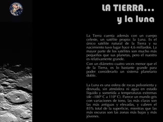 LA TIERRA… y la luna La Tierra cuenta además con un cuerpo celeste, un satélite propio: la Luna. Es el único satélite natural de la Tierra y su nacimiento tuvo lugar hace 4,6 millardos. La mayor parte de los satélites son mucho más pequeños que sus planetas, pero el nuestro es relativamente grande. Con un diámetro cuatro veces menor que el de la Tierra, es lo bastante grande para poder considerarlo un sistema planetario doble.  La Luna es una esfera de rocas polvorienta y desnuda, sin atmósfera ni agua en estado líquido y sometida a temperaturas extremas (de –180º C a 110º C). Parece un mundo gris con variaciones de tono, las más claras son las más antiguas y elevadas, y cubren el 85% total de la superficie, mientras que las más oscuras son las zonas más bajas y más jóvenes.  