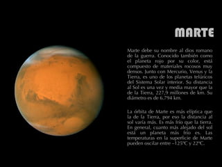 MARTE Marte debe su nombre al dios romano de la guerra. Conocido también como el planeta rojo por su color, está compuesto de materiales rocosos muy densos. Junto con Mercurio, Venus y la Tierra, es uno de los planetas telúricos del Sistema Solar interior. Su distancia al Sol es una vez y media mayor que la de la Tierra, 227,9 millones de km. Su diámetro es de 6.794 km.  La órbita de Marte es más elíptica que la de la Tierra, por eso la distancia al sol varía más. Es más frío que la tierra. En general, cuanto más alejado del sol está un planeta más frío es. Las temperaturas en la superficie de Marte pueden oscilar entre –125ºC y 22ºC.  