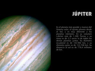 JÚPITER Es el planeta más grande y masivo del Sistema solar, el quinto planeta desde el Sol, y es muy diferente a los planetas interiores. En su volumen cabrían más de 1.300 Tierras y su masa es de 2,5 veces la de todos los demás planetas juntos. Su diámetro ecuatorial es de 142.984 km, y su diámetro polar es de 133.708 km. Su distancia al sol es de 778,4 millones de km.  