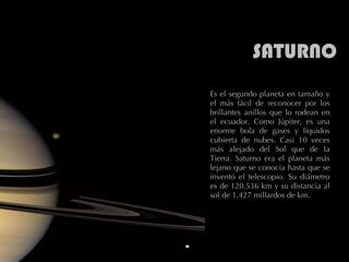 SATURNO Es el segundo planeta en tamaño y el más fácil de reconocer por los brillantes anillos que lo rodean en el ecuador. Como Júpiter, es una enorme bola de gases y líquidos cubierta de nubes. Casi 10 veces más alejado del Sol que de la Tierra. Saturno era el planeta más lejano que se conocía hasta que se inventó el telescopio. Su diámetro es de 120.536 km y su distancia al sol de 1,427 millardos de km.  