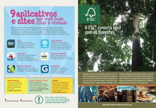 GoodGuide
Traz dados sociais e
ambientais sobre 170 mil
produtos. Em inglês.
Para iOS e Android.
Commute greener
Avalie seu esforço para
diminuir emissões de CO2.
Em inglês. Para iOS e Android.
Battery Doctor
Veja como otimizar o uso
da bateria de seu smartphone.
Em inglês. Para iOS e Android.
Fake shower
Simule o som da água e
calcule a quantidade que
seria gasta se o chuveiro ou a
torneira estivessem abertos.
Em português. Para iPhone.
Quer saber mais? O site do
Planeta traz 9 mil reportagens
sobre os desafios da atualidade.
planetasustentavel.com.br
Não tem nada mais interessante para fazer do que ficar de olho
na telinha de seu celular, tablet ou micro? Aproveite para instalar
aplicativos e conhecer sites que ajudam a cuidar melhor do planeta.
É a desculpa que você precisava para se manter viciado no touchscreen.
Atados
Quer ser um voluntário?
Nessa rede, criada por
universitários, as ONGs
solicitam voluntários,
serviços e contribuições.
Em português.
www.atados.com.br
Animal Diversity Web
Base de dados da
Universidade de Michigan
sobre milhares de animais,
com fotos, vídeos e som.
Em inglês. animaldiversity.
ummz.umich.edu
WWF Ecoguru
Calcule sua pegada
ecológica e veja como
suas mudanças de
atitude a diminuem.
Em inglês.
ecoguru.panda.org
que você pode
olhar à vontade
9
e sites
aplicativos
Applifish
Saiba mais sobre 550 tipos
de peixe e descubra se
a espécie está ameaçada.
Em inglês. Para Android e iOS.
Fuel
Calcule e compare o
consumo de combustível
de seu automóvel. Em
português. Para Nokia.
@psustentavelplanetasustentavel
Você pode não conhecer pessoalmente uma floresta, mas cer-
tamente os produtos gerados por elas fazem parte essencial do
seu dia-a-dia, seja nos móveis da sua casa, no papel que você
usa ou em outras coisas que consome. O selo do FSC, Forest
Stewardship Council®, reconhece produtos madeireiros e não
madeireirosoriginadosdobommanejodasflorestas,deacordo
com Princípios e Critérios que garantem benefícios ambientais,
sociais e econômicos, ao longo de toda a cadeia produtiva até
chegar ao consumidor final. Esse reconhecimento é fundamen-
talparapreservarmosoplanetaeasfuturasgerações.
O FSC® conecta você
com as florestas
Seja FSC! Saiba mais em br.fsc.org
Fotos:IFT,Amata,ToraBrasil
 