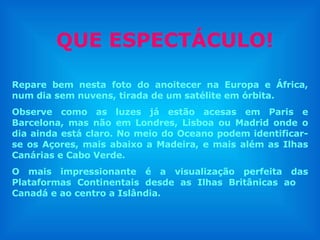 QUE ESPECTÁCULO! Repare bem nesta foto do anoitecer na Europa e África, num dia sem nuvens, tirada de um satélite em órbita. Observe como as luzes já estão acesas em Paris e Barcelona, mas não em Londres, Lisboa ou Madrid onde o dia ainda está claro. No meio do Oceano podem identificar-se os Açores, mais abaixo a Madeira, e mais além as Ilhas Canárias e Cabo Verde.  O mais impressionante é a visualização perfeita das Plataformas Continentais desde as Ilhas Britânicas ao  Canadá e ao centro a Islândia.  