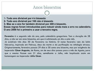 Anos bissextos 1-  Todo ano divisível por 4 é bissexto 2- Todo ano divisível por 100 não é bissexto 3- Mas se o ano for também divisível por 400 é bissexto. Essas regras foram introduzidas para reduzir ainda mais o erro no calendário. O ano 2000 foi o primeiro a usar a terceira regra. Fevereiro  é o segundo mês do ano, pelo calendário gregoriano. Tem a duração de 28 dias, a não ser em anos bissextos, em que é adicionado um dia a este mês.  Já existiram três dias 30 de Fevereiro na história. O nome fevereiro vem do latim  februarius , inspirado em Februus, deus da morte e da purificação na mitologia etrusca. Originariamente, fevereiro possuia 29 dias e 30 como ano bissexto, mas por exigência do Imperador  César Augusto , de Roma, um de seus dias passou para o mês de Agosto, para que o mesmo ficasse com 31 dias, semelhante a Julho, mês baptizado assim em homenagem ao Imperador  Júlio César . 