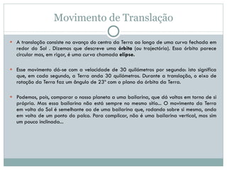 Movimento de Translação A translação consiste no avanço do centro da Terra ao longo de uma curva fechada em redor do Sol . Dizemos que descreve uma  órbita  (ou trajectória). Essa órbita parece circular mas, em rigor, é uma curva chamada  elipse.   Esse movimento dá-se com a velocidade de 30 quilómetros por segundo: isto significa que, em cada segundo, a Terra anda 30 quilómetros. Durante a translação, o eixo de rotação da Terra faz um ângulo de 23º com o plano da órbita da Terra.  Podemos, pois, comparar o nosso planeta a uma bailarina, que dá voltas em torno de si própria. Mas essa bailarina não está sempre no mesmo sítio... O movimento da Terra em volta do Sol é semelhante ao de uma bailarina que, rodando sobre si mesma, anda em volta de um ponto do palco. Para complicar, não é uma bailarina vertical, mas sim um pouco inclinada...  