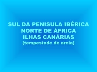 SUL DA PENISULA IBÉRICA
NORTE DE ÁFRICA
ILHAS CANÁRIAS
(tempestade de areia)
 